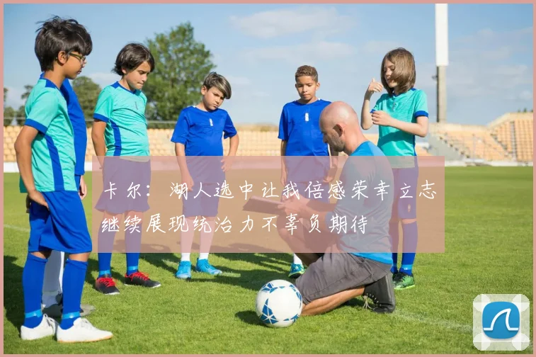 卡尔：湖人选中让我倍感荣幸立志继续展现统治力不辜负期待