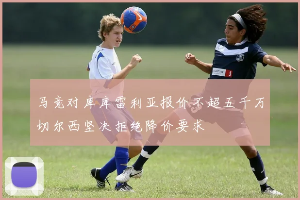 马竞对库库雷利亚报价不超五千万切尔西坚决拒绝降价要求