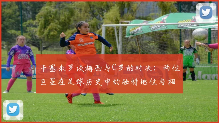 卡塞米罗谈梅西与C罗的对决：两位巨星在足球历史中的独特地位与相互激励