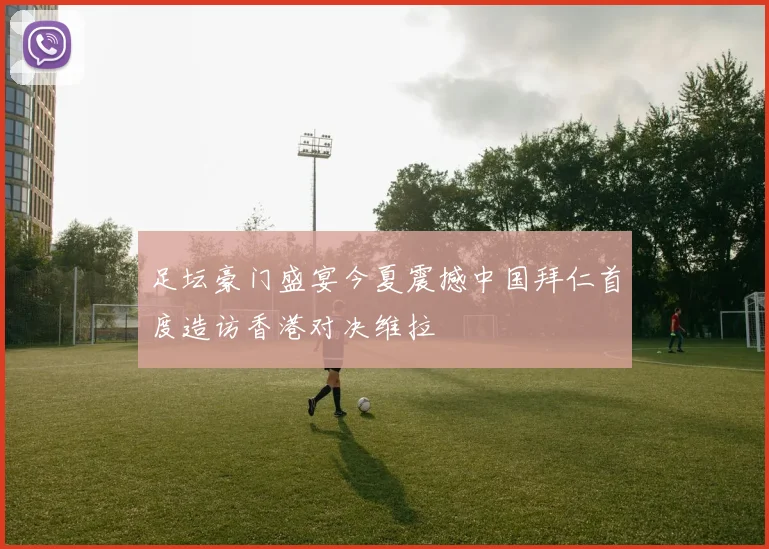 足坛豪门盛宴今夏震撼中国拜仁首度造访香港对决维拉