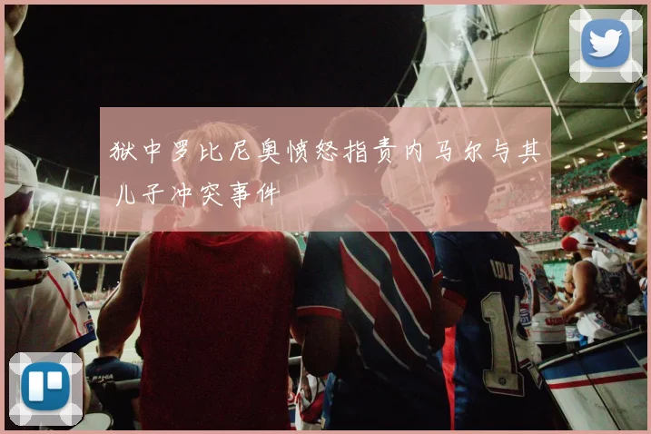 狱中罗比尼奥愤怒指责内马尔与其儿子冲突事件