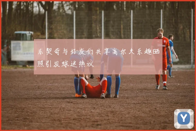 东契奇与好友们共享高尔夫乐趣晒照引发球迷热议