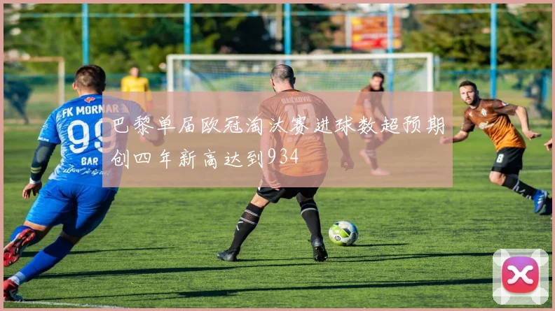 巴黎单届欧冠淘汰赛进球数超预期创四年新高达到934