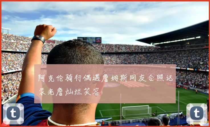 阿克伦骑行偶遇詹姆斯网友合照记录老詹灿烂笑容