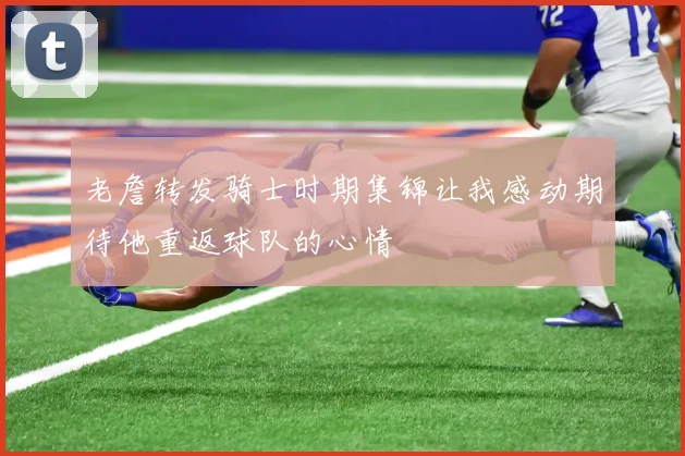 老詹转发骑士时期集锦让我感动期待他重返球队的心情