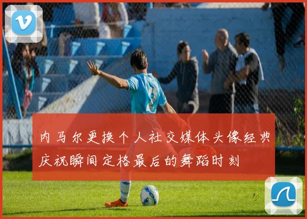 内马尔更换个人社交媒体头像经典庆祝瞬间定格最后的舞蹈时刻