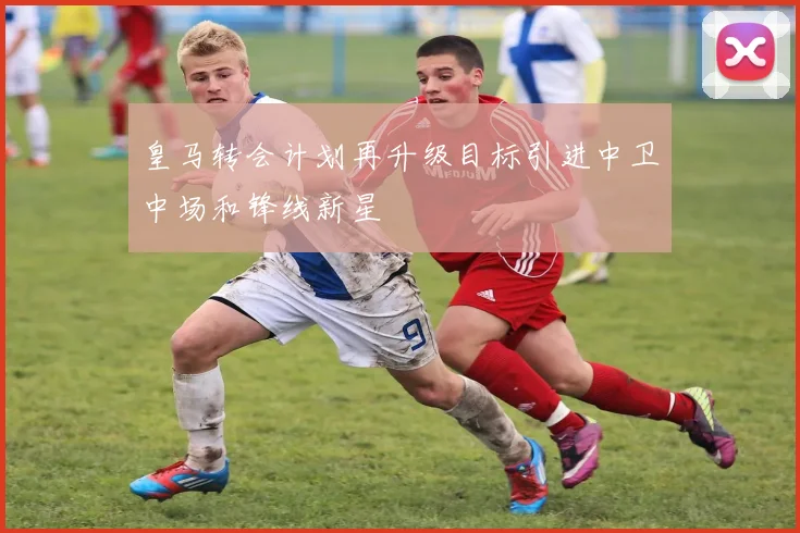 皇马转会计划再升级目标引进中卫中场和锋线新星