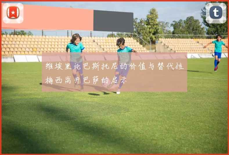 维埃里论巴斯托尼的价值与替代性梅西离开巴萨的启示
