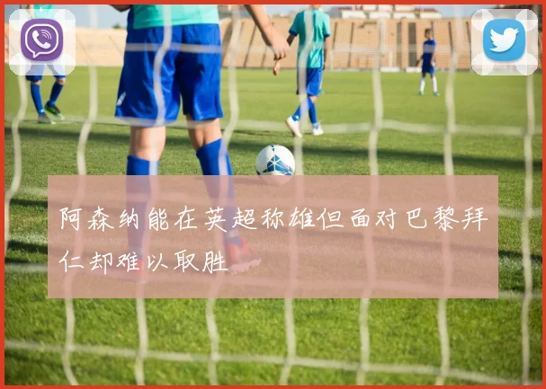 阿森纳能在英超称雄但面对巴黎拜仁却难以取胜