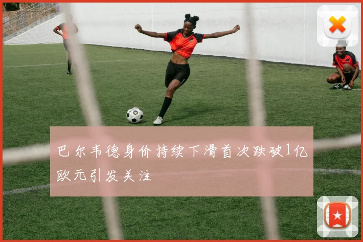 巴尔韦德身价持续下滑首次跌破1亿欧元引发关注