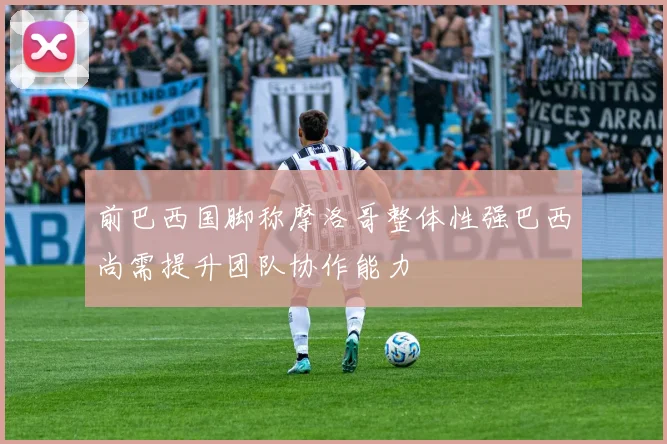 前巴西国脚称摩洛哥整体性强巴西尚需提升团队协作能力