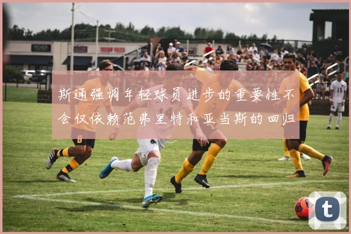 斯通强调年轻球员进步的重要性不会仅依赖范弗里特和亚当斯的回归