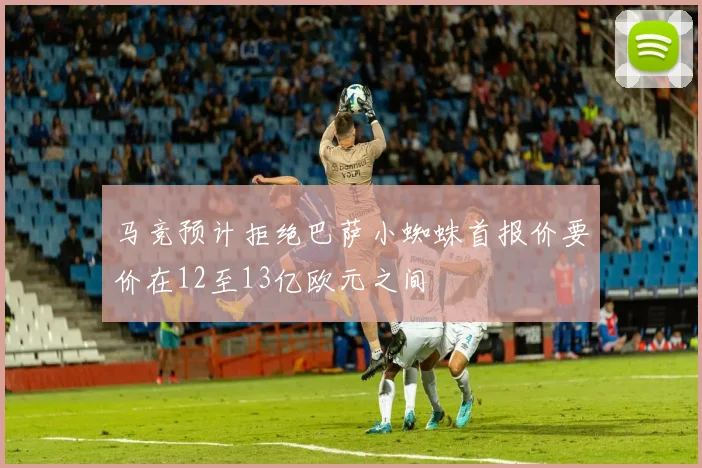 马竞预计拒绝巴萨小蜘蛛首报价要价在12至13亿欧元之间