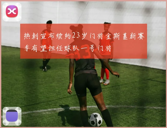 热刺宣布续约23岁门将金斯基新赛季有望担任球队一号门将