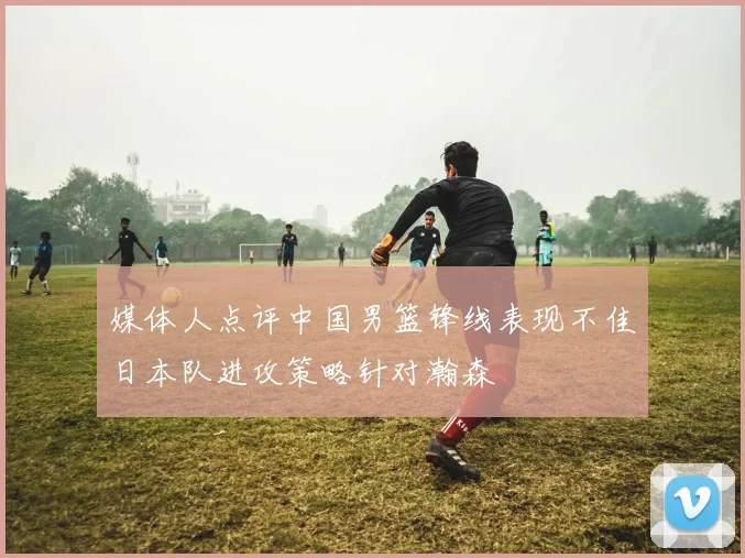 媒体人点评中国男篮锋线表现不佳日本队进攻策略针对瀚森