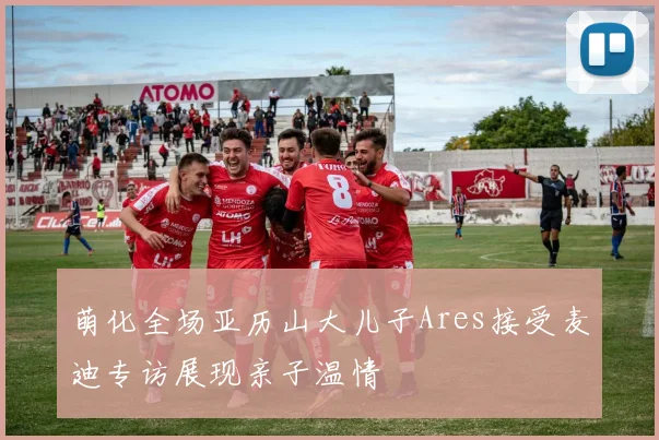 萌化全场亚历山大儿子Ares接受麦迪专访展现亲子温情