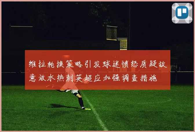 维拉轮换策略引发球迷愤怒质疑故意放水热刺英超应加强调查措施