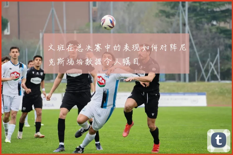 文班在总决赛中的表现如何对阵尼克斯场均数据令人瞩目