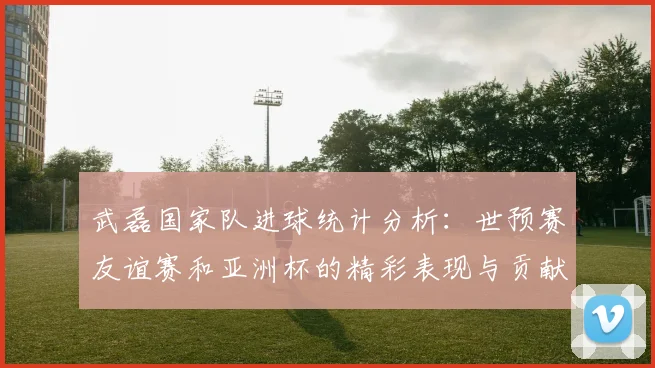 武磊国家队进球统计分析：世预赛友谊赛和亚洲杯的精彩表现与贡献