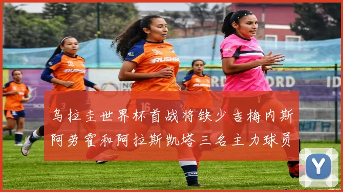 乌拉圭世界杯首战将缺少吉梅内斯阿劳霍和阿拉斯凯塔三名主力球员
