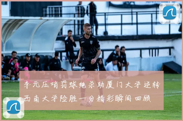 李元压哨罚球绝杀助厦门大学逆转西南大学险胜一分精彩瞬间回顾