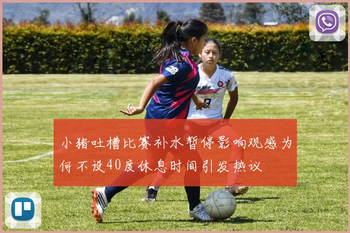 小猪吐槽比赛补水暂停影响观感为何不设40度休息时间引发热议