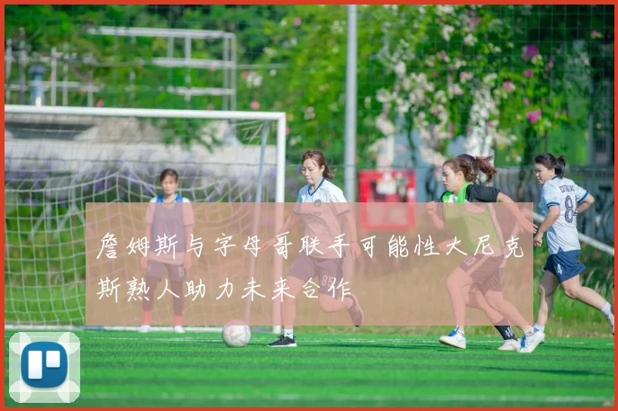 詹姆斯与字母哥联手可能性大尼克斯熟人助力未来合作