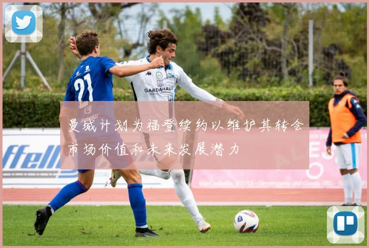 曼城计划为福登续约以维护其转会市场价值和未来发展潜力
