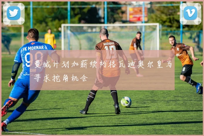 曼城计划加薪续约格瓦迪奥尔皇马寻求挖角机会